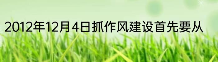 2012年12月4日抓作风建设首先要从