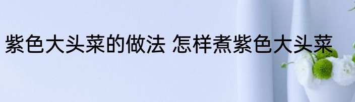 紫色大头菜的做法 怎样煮紫色大头菜