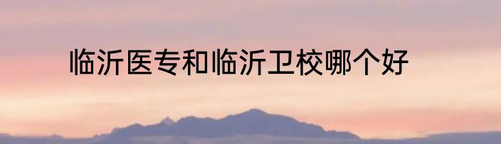临沂医专和临沂卫校哪个好