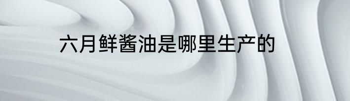 六月鲜酱油是哪里生产的