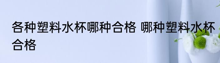 各种塑料水杯哪种合格 哪种塑料水杯合格