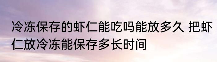 冷冻保存的虾仁能吃吗能放多久 把虾仁放冷冻能保存多长时间