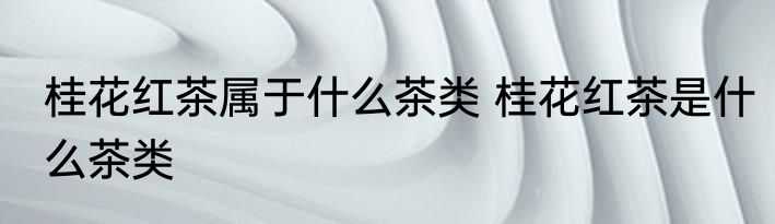 桂花红茶属于什么茶类 桂花红茶是什么茶类