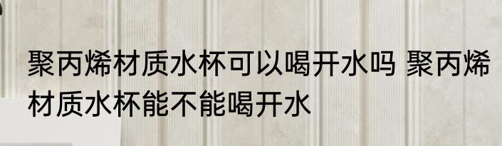 聚丙烯材质水杯可以喝开水吗 聚丙烯材质水杯能不能喝开水