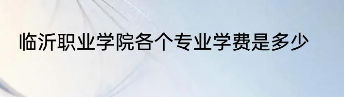 临沂职业学院各个专业学费是多少