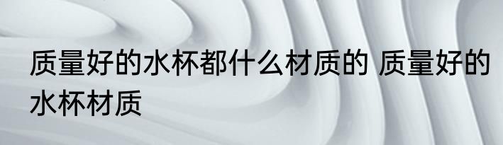 质量好的水杯都什么材质的 质量好的水杯材质