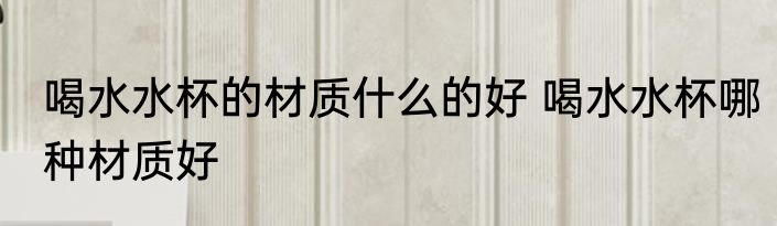 喝水水杯的材质什么的好 喝水水杯哪种材质好