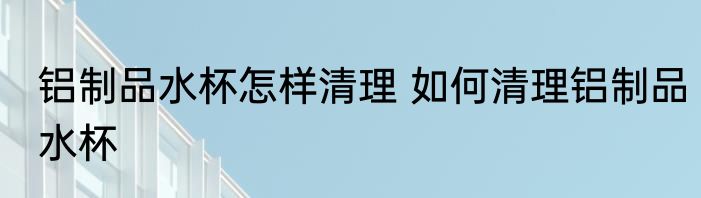 铝制品水杯怎样清理 如何清理铝制品水杯