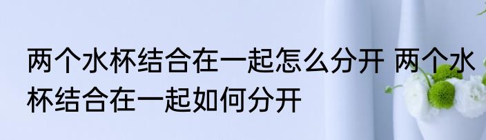 两个水杯结合在一起怎么分开 两个水杯结合在一起如何分开