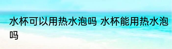水杯可以用热水泡吗 水杯能用热水泡吗
