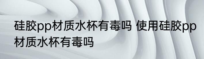 硅胶pp材质水杯有毒吗 使用硅胶pp材质水杯有毒吗