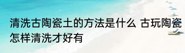 清洗古陶瓷土的方法是什么 古玩陶瓷怎样清洗才好有