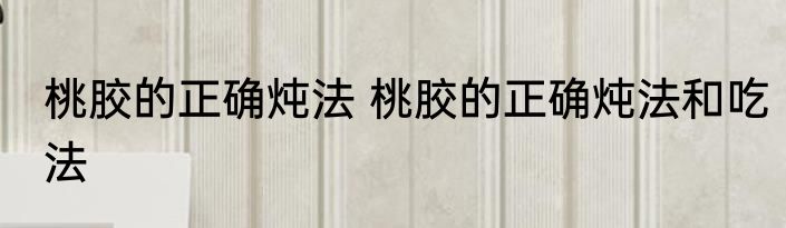 桃胶的正确炖法 桃胶的正确炖法和吃法
