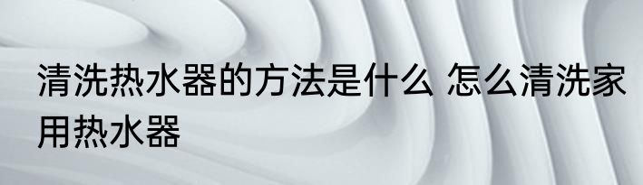 清洗热水器的方法是什么 怎么清洗家用热水器