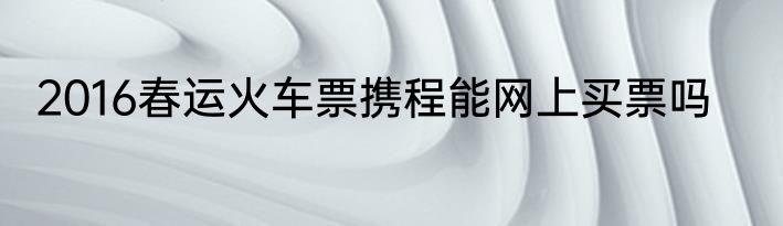 2016春运火车票携程能网上买票吗