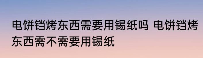 电饼铛烤东西需要用锡纸吗 电饼铛烤东西需不需要用锡纸