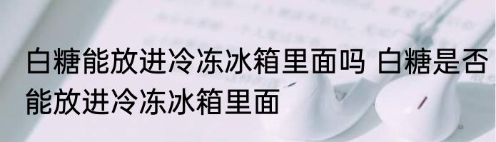 白糖能放进冷冻冰箱里面吗 白糖是否能放进冷冻冰箱里面