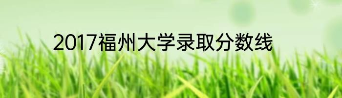 2017福州大学录取分数线