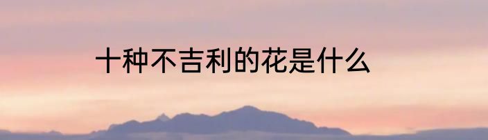 十种不吉利的花是什么