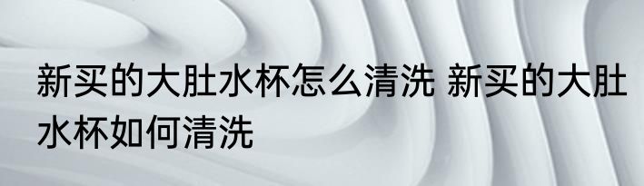 新买的大肚水杯怎么清洗 新买的大肚水杯如何清洗