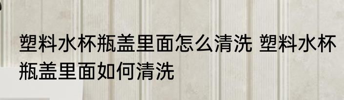 塑料水杯瓶盖里面怎么清洗 塑料水杯瓶盖里面如何清洗