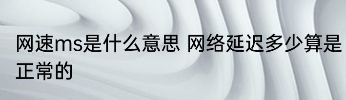 网速ms是什么意思 网络延迟多少算是正常的