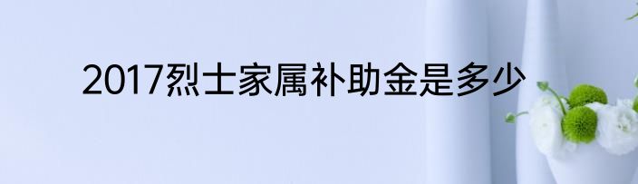 2017烈士家属补助金是多少