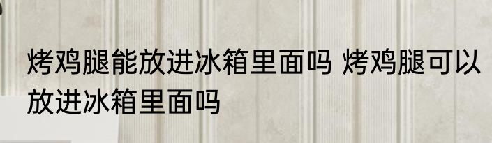 烤鸡腿能放进冰箱里面吗 烤鸡腿可以放进冰箱里面吗