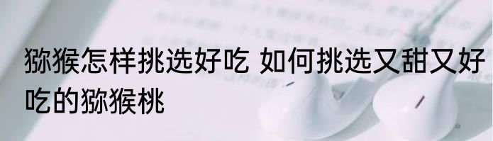 猕猴怎样挑选好吃 如何挑选又甜又好吃的猕猴桃