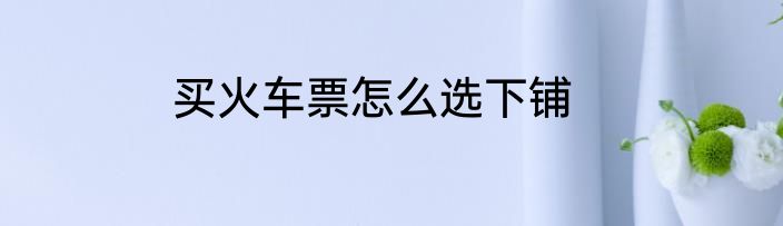 买火车票怎么选下铺