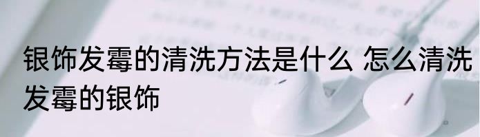 银饰发霉的清洗方法是什么 怎么清洗发霉的银饰