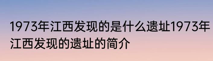 1973年江西发现的是什么遗址1973年江西发现的遗址的简介