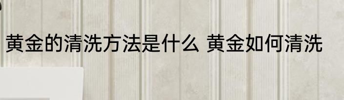 黄金的清洗方法是什么 黄金如何清洗