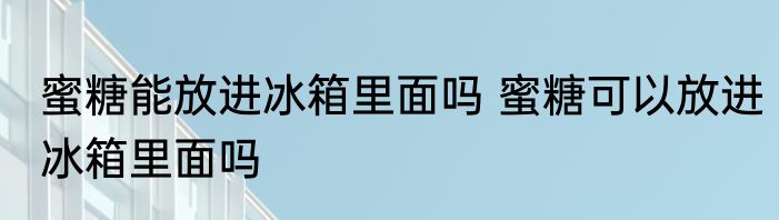 蜜糖能放进冰箱里面吗 蜜糖可以放进冰箱里面吗