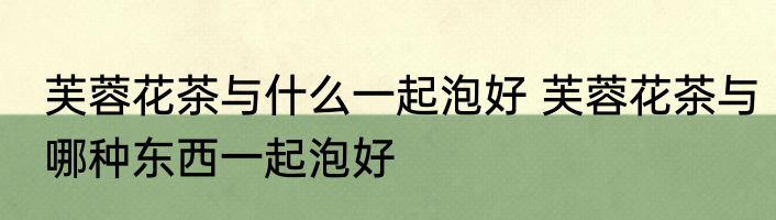 芙蓉花茶与什么一起泡好 芙蓉花茶与哪种东西一起泡好