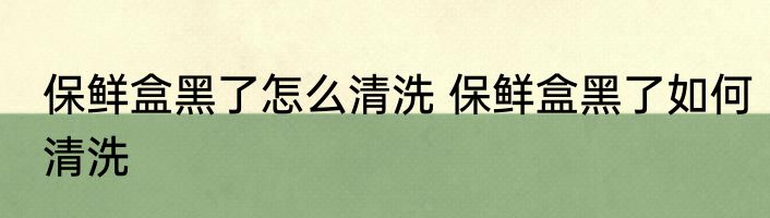保鲜盒黑了怎么清洗 保鲜盒黑了如何清洗