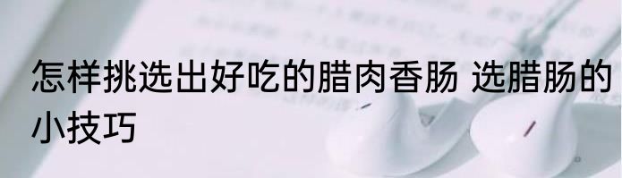 怎样挑选出好吃的腊肉香肠 选腊肠的小技巧