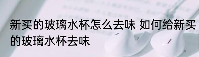 新买的玻璃水杯怎么去味 如何给新买的玻璃水杯去味