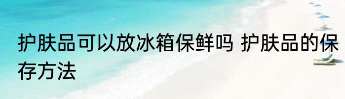 护肤品可以放冰箱保鲜吗 护肤品的保存方法