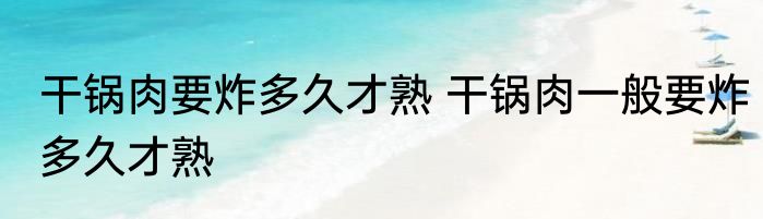 干锅肉要炸多久才熟 干锅肉一般要炸多久才熟