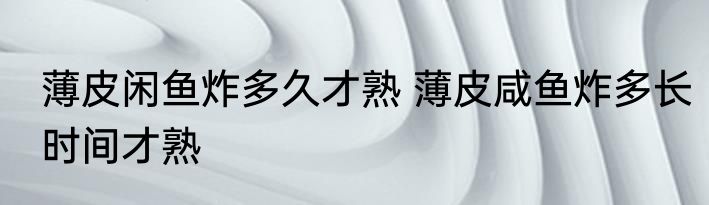 薄皮闲鱼炸多久才熟 薄皮咸鱼炸多长时间才熟