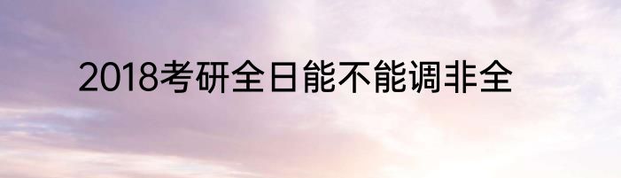 2018考研全日能不能调非全