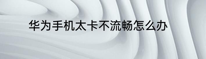 华为手机太卡不流畅怎么办