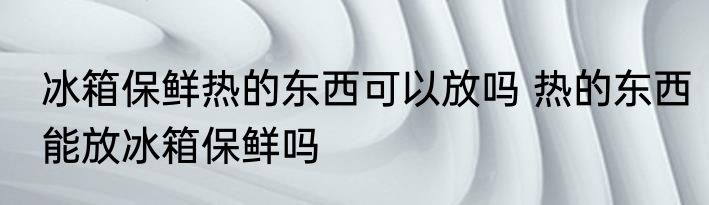 冰箱保鲜热的东西可以放吗 热的东西能放冰箱保鲜吗