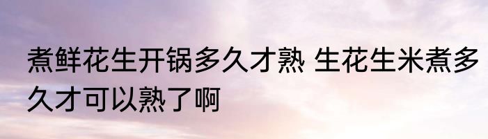 煮鲜花生开锅多久才熟 生花生米煮多久才可以熟了啊