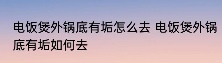 电饭煲外锅底有垢怎么去 电饭煲外锅底有垢如何去