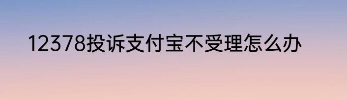 12378投诉支付宝不受理怎么办
