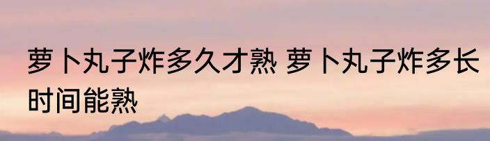 萝卜丸子炸多久才熟 萝卜丸子炸多长时间能熟