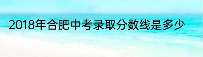 2018年合肥中考录取分数线是多少
