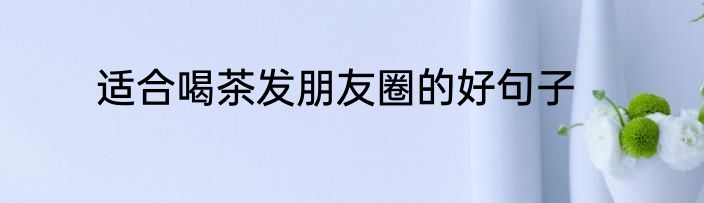 适合喝茶发朋友圈的好句子